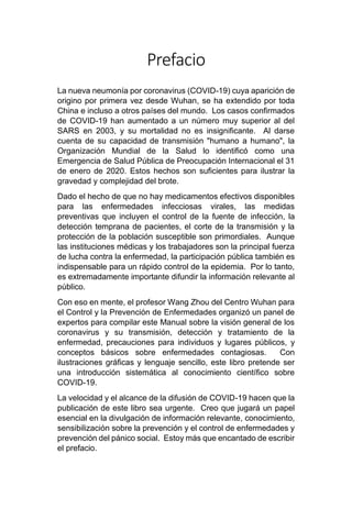 Prefacio
La nueva neumonía por coronavirus (COVID-19) cuya aparición de
origino por primera vez desde Wuhan, se ha extendido por toda
China e incluso a otros países del mundo. Los casos confirmados
de COVID-19 han aumentado a un número muy superior al del
SARS en 2003, y su mortalidad no es insignificante. Al darse
cuenta de su capacidad de transmisión "humano a humano", la
Organización Mundial de la Salud lo identificó como una
Emergencia de Salud Pública de Preocupación Internacional el 31
de enero de 2020. Estos hechos son suficientes para ilustrar la
gravedad y complejidad del brote.
Dado el hecho de que no hay medicamentos efectivos disponibles
para las enfermedades infecciosas virales, las medidas
preventivas que incluyen el control de la fuente de infección, la
detección temprana de pacientes, el corte de la transmisión y la
protección de la población susceptible son primordiales. Aunque
las instituciones médicas y los trabajadores son la principal fuerza
de lucha contra la enfermedad, la participación pública también es
indispensable para un rápido control de la epidemia. Por lo tanto,
es extremadamente importante difundir la información relevante al
público.
Con eso en mente, el profesor Wang Zhou del Centro Wuhan para
el Control y la Prevención de Enfermedades organizó un panel de
expertos para compilar este Manual sobre la visión general de los
coronavirus y su transmisión, detección y tratamiento de la
enfermedad, precauciones para individuos y lugares públicos, y
conceptos básicos sobre enfermedades contagiosas. Con
ilustraciones gráficas y lenguaje sencillo, este libro pretende ser
una introducción sistemática al conocimiento científico sobre
COVID-19.
La velocidad y el alcance de la difusión de COVID-19 hacen que la
publicación de este libro sea urgente. Creo que jugará un papel
esencial en la divulgación de información relevante, conocimiento,
sensibilización sobre la prevención y el control de enfermedades y
prevención del pánico social. Estoy más que encantado de escribir
el prefacio.
 