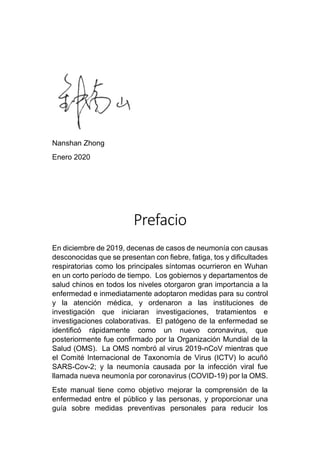Nanshan Zhong
Enero 2020
Prefacio
En diciembre de 2019, decenas de casos de neumonía con causas
desconocidas que se presentan con fiebre, fatiga, tos y dificultades
respiratorias como los principales síntomas ocurrieron en Wuhan
en un corto período de tiempo. Los gobiernos y departamentos de
salud chinos en todos los niveles otorgaron gran importancia a la
enfermedad e inmediatamente adoptaron medidas para su control
y la atención médica, y ordenaron a las instituciones de
investigación que iniciaran investigaciones, tratamientos e
investigaciones colaborativas. El patógeno de la enfermedad se
identificó rápidamente como un nuevo coronavirus, que
posteriormente fue confirmado por la Organización Mundial de la
Salud (OMS). La OMS nombró al virus 2019-nCoV mientras que
el Comité Internacional de Taxonomía de Virus (ICTV) lo acuñó
SARS-Cov-2; y la neumonía causada por la infección viral fue
llamada nueva neumonía por coronavirus (COVID-19) por la OMS.
Este manual tiene como objetivo mejorar la comprensión de la
enfermedad entre el público y las personas, y proporcionar una
guía sobre medidas preventivas personales para reducir los
 
