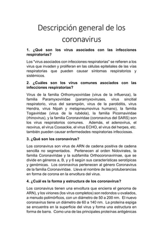 Descripción general de los
coronavirus
1. ¿Qué son los virus asociados con las infecciones
respiratorias?
Los "virus asociados con infecciones respiratorias" se refieren a los
virus que invaden y proliferan en las células epiteliales de las vías
respiratorias que pueden causar síntomas respiratorios y
sistémicos.
2. ¿Cuáles son los virus comunes asociados con las
infecciones respiratorias?
Virus de la familia Orthomyxoviridae (virus de la influenza), la
familia Paramyxoviridae (paramyxoviruses, virus sincitial
respiratorio, virus del sarampión, virus de la parotiditis, virus
Hendra, virus Nipah y metapneumovirus humano), la familia
Togaviridae (virus de la rubéola), la familia Picornaviridae
(rhinovirus), y la familia Coronaviridae (coronavirus del SARS) son
los virus respiratorios comunes. Además, el adenovirus, el
reovirus, el virus Coxsackie, el virus ECHO, el virus del herpes, etc.
también pueden causar enfermedades respiratorias infecciosas.
3. ¿Qué son los coronavirus?
Los coronavirus son virus de ARN de cadena positiva de cadena
sencilla no segmentados. Pertenecen al orden Nidovirales, la
familia Coronaviridae y la subfamilia Orthocoronavirinae, que se
divide en géneros a, B, y y 6 según sus características serotípicas
y genómicas. Los coronavirus pertenecen al género Coronavirus
de la familia Coronaviridae. Lleva el nombre de las protuberancias
en forma de corona en la envoltura del virus.
4. ¿Cuál es la forma y estructura de los coronavirus?
Los coronavirus tienen una envoltura que encierra el genoma de
ARN), y los viriones (los virus completos) son redondos u ovalados,
a menudo polimórficos, con un diámetro de 50 a 200 nm. El nuevo
coronavirus tiene un diámetro de 60 a 140 nm. La proteína espiga
se encuentra en la superficie del virus y forma una estructura en
forma de barra. Como una de las principales proteínas antigénicas
 