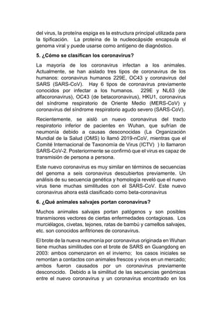 del virus, la proteína espiga es la estructura principal utilizada para
la tipificación. La proteína de la nucleocápside encapsula el
genoma viral y puede usarse como antígeno de diagnóstico.
5. ¿Cómo se clasifican los coronavirus?
La mayoría de los coronavirus infectan a los animales.
Actualmente, se han aislado tres tipos de coronavirus de los
humanos: coronavirus humanos 229E, OC43 y coronavirus del
SARS (SARS-CoV). Hay 6 tipos de coronavirus previamente
conocidos por infectar a los humanos. 229E y NL63 (de
alfacoronavirus), OC43 (de betacoronavirus), HKU1, coronavirus
del síndrome respiratorio de Oriente Medio (MERS-CoV) y
coronavirus del síndrome respiratorio agudo severo (SARS-CoV).
Recientemente, se aisló un nuevo coronavirus del tracto
respiratorio inferior de pacientes en Wuhan, que sufrían de
neumonía debido a causas desconocidas (La Organización
Mundial de la Salud (OMS) lo llamó 2019-nCoV, mientras que el
Comité Internacional de Taxonomía de Virus (ICTV) ) lo llamaron
SARS-CoV-2. Posteriormente se confirmó que el virus es capaz de
transmisión de persona a persona.
Este nuevo coronavirus es muy similar en términos de secuencias
del genoma a seis coronavirus descubiertos previamente. Un
análisis de su secuencia genética y homología reveló que el nuevo
virus tiene muchas similitudes con el SARS-CoV. Este nuevo
coronavirus ahora está clasificado como beta-coronavirus
6. ¿Qué animales salvajes portan coronavirus?
Muchos animales salvajes portan patógenos y son posibles
transmisores vectores de ciertas enfermedades contagiosas. Los
murciélagos, civetas, tejones, ratas de bambú y camellos salvajes,
etc. son conocidos anfitriones de coronavirus.
El brote de la nueva neumonía por coronavirus originada en Wuhan
tiene muchas similitudes con el brote de SARS en Guangdong en
2003: ambos comenzaron en el invierno; los casos iniciales se
remontan a contactos con animales frescos y vivos en un mercado;
ambos fueron causados por un coronavirus previamente
desconocido. Debido a la similitud de las secuencias genómicas
entre el nuevo coronavirus y un coronavirus encontrado en los
 