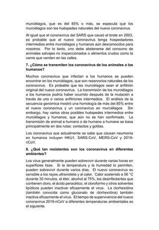 murciélagos, que es del 85% o más, se especula que los
murciélagos son los huéspedes naturales del nuevo coronavirus.
Al igual que el coronavirus del SARS que causó el brote en 2003,
es probable que el nuevo coronavirus tenga hospedadores
intermedios entre murciélagos y humanos aún desconocidos para
nosotros. Por lo tanto, uno debe abstenerse del consumo de
animales salvajes no inspeccionados o alimentos crudos como la
carne que venden en las calles.
7. ¿Cómo se transmiten los coronavirus de los animales a los
humanos?
Muchos coronavirus que infectan a los humanos se pueden
encontrar en los murciélagos, que son reservorios naturales de los
coronavirus. Es probable que los murciélagos sean el anfitrión
original del nuevo coronavirus. La transmisión de los murciélagos
a los humanos podría haber ocurrido después de la mutación a
través de uno o varios anfitriones intermedios. El análisis de la
secuencia genómica mostró una homología de más del 85% entre
el nuevo coronavirus y un coronavirus en murciélagos. Sin
embargo, hay varios otros posibles huéspedes intermedios entre
murciélagos y humanos, que aún no se han confirmado. La
transmisión de animal a humano o de humano a humano se basa
principalmente en dos rutas: contactos y gotitas.
Los coronavirus que actualmente se sabe que causan neumonía
en humanos incluyen HKU1, SARS-CoV, MERS-CoV y 2019-
nCoV.
8. ¿Qué tan resistentes son los coronavirus en diferentes
ambientes?
Los virus generalmente pueden sobrevivir durante varias horas en
superficies lisas. Si la temperatura y la humedad lo permiten,
pueden sobrevivir durante varios días. El nuevo coronavirus es
sensible a los rayos ultravioleta y al calor. Calor sostenido a 56 °C
durante 30 minutos, el éter, alcohol al 75%, los desinfectantes que
contienen cloro, el ácido peracético, el cloroformo y otros solventes
lipídicos pueden inactivar eficazmente el virus. La clorhexidina
(también conocida como gluconato de clorhexidina) también
inactiva eficazmente el virus. El tiempo de supervivencia del nuevo
coronavirus 2019-nCoV a diferentes temperaturas ambientales es
el siguiente.
 