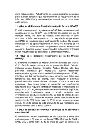 de la recuperación. Actualmente, se están realizando esfuerzos
para evaluar personas que recientemente se recuperaron de la
infección 2019-nCoV y se evalua si portan anticuerpos protectores
en la sangre.
11. ¿Qué es el Síndrome Respiratorio Agudo Severo (SRAS)?
El síndrome respiratorio agudo severo (SARS) es una enfermedad
causada por el SARS-CoV. Los síntomas principales del SARS
incluyen fiebre, tos, dolor de cabeza, dolor muscular y otros
síntomas de infección respiratoria. La mayoría de los pacientes
con SARS se recuperan con o sin tratamiento médico. Su tasa de
mortalidad es de aproximadamente el 10%; los mayores de 40
años o con enfermedades subyacentes (como enfermedad
coronaria, diabetes, asma y enfermedades pulmonares crónicas)
tienen mayor riesgo de desarrollar la enfermedad mortal.
12. ¿Qué es el Síndrome Respiratorio del Medio Oriente
(MERS)?
El síndrome respiratorio de Medio Oriente es causado por MERS-
CoV. Se informó por primera vez en países del Medio Oriente,
incluidos Arabia Saudita, Emiratos Árabes Unidos, etc. Las
personas infectadas por MERS-CoV pueden desarrollar
enfermedades agudas, síndrome de dificultad respiratoria (SDRA),
mientras que las manifestaciones más comunes son fiebre con
temblores, tos, falta de aliento, dolor muscular y síntomas
gastrointestinales como diarrea, náuseas, vómitos o dolor de
estómago. Los casos graves se presentan por insuficiencia
respiratoria que requiere ventilación mecánica y tratamiento de
apoyo en la UCI. Algunos pacientes desarrollaron fallas orgánicas,
especialmente insuficiencia renal y shock escéptico que
eventualmente condujeron a la muerte. La tasa de letalidad es de
alrededor del 40%. Desde el inicio del primer caso de MERS en
septiembre de 2012 hasta mayo de 2015, se han informado casos
de MERS en 25 países de todo el mundo, lo que representa una
grave amenaza para la salud pública.
13. ¿Qué es el nuevo coronavirus? ¿Por qué se ha convertido
en epidemia?
El coronavirus recién descubierto es un coronavirus novedoso
mutado (género B), que es nombrado 2019-nCoV por la OMS y
SARS-CoV-2 por la ICTV. El 10 de enero de 2020, se completó la
 