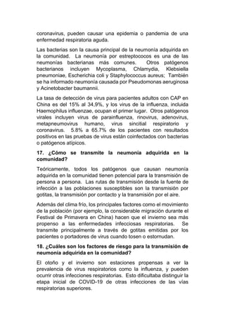 coronavirus, pueden causar una epidemia o pandemia de una
enfermedad respiratoria aguda.
Las bacterias son la causa principal de la neumonía adquirida en
la comunidad. La neumonía por estreptococos es una de las
neumonías bacterianas más comunes. Otros patógenos
bacterianos incluyen Mycoplasma, Chlamydia, Klebsiella
pneumoniae, Escherichia coli y Staphylococcus aureus; También
se ha informado neumonía causada por Pseudomonas aeruginosa
y Acinetobacter baumannii.
La tasa de detección de virus para pacientes adultos con CAP en
China es del 15% al 34,9%, y los virus de la influenza, incluida
Haemophilus influenzae, ocupan el primer lugar. Otros patógenos
virales incluyen virus de parainfluenza, rinovirus, adenovirus,
metapneumovirus humano, virus sincitial respiratorio y
coronavirus. 5.8% a 65.7% de los pacientes con resultados
positivos en las pruebas de virus están coinfectados con bacterias
o patógenos atípicos.
17. ¿Cómo se transmite la neumonía adquirida en la
comunidad?
Teóricamente, todos los patógenos que causan neumonía
adquirida en la comunidad tienen potencial para la transmisión de
persona a persona. Las rutas de transmisión desde la fuente de
infección a las poblaciones susceptibles son la transmisión por
gotitas, la transmisión por contacto y la transmisión por el aire.
Además del clima frío, los principales factores como el movimiento
de la población (por ejemplo, la considerable migración durante el
Festival de Primavera en China) hacen que el invierno sea más
propenso a las enfermedades infecciosas respiratorias. Se
transmite principalmente a través de gotitas emitidas por los
pacientes o portadores de virus cuando tosen o estornudan.
18. ¿Cuáles son los factores de riesgo para la transmisión de
neumonía adquirida en la comunidad?
El otoño y el invierno son estaciones propensas a ver la
prevalencia de virus respiratorios como la influenza, y pueden
ocurrir otras infecciones respiratorias. Esto dificultaba distinguir la
etapa inicial de COVID-19 de otras infecciones de las vías
respiratorias superiores.
 