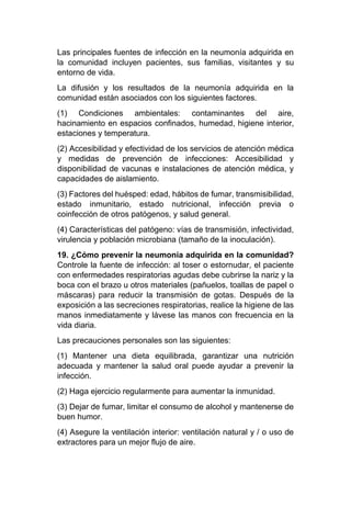 Las principales fuentes de infección en la neumonía adquirida en
la comunidad incluyen pacientes, sus familias, visitantes y su
entorno de vida.
La difusión y los resultados de la neumonía adquirida en la
comunidad están asociados con los siguientes factores.
(1) Condiciones ambientales: contaminantes del aire,
hacinamiento en espacios confinados, humedad, higiene interior,
estaciones y temperatura.
(2) Accesibilidad y efectividad de los servicios de atención médica
y medidas de prevención de infecciones: Accesibilidad y
disponibilidad de vacunas e instalaciones de atención médica, y
capacidades de aislamiento.
(3) Factores del huésped: edad, hábitos de fumar, transmisibilidad,
estado inmunitario, estado nutricional, infección previa o
coinfección de otros patógenos, y salud general.
(4) Características del patógeno: vías de transmisión, infectividad,
virulencia y población microbiana (tamaño de la inoculación).
19. ¿Cómo prevenir la neumonía adquirida en la comunidad?
Controle la fuente de infección: al toser o estornudar, el paciente
con enfermedades respiratorias agudas debe cubrirse la nariz y la
boca con el brazo u otros materiales (pañuelos, toallas de papel o
máscaras) para reducir la transmisión de gotas. Después de la
exposición a las secreciones respiratorias, realice la higiene de las
manos inmediatamente y lávese las manos con frecuencia en la
vida diaria.
Las precauciones personales son las siguientes:
(1) Mantener una dieta equilibrada, garantizar una nutrición
adecuada y mantener la salud oral puede ayudar a prevenir la
infección.
(2) Haga ejercicio regularmente para aumentar la inmunidad.
(3) Dejar de fumar, limitar el consumo de alcohol y mantenerse de
buen humor.
(4) Asegure la ventilación interior: ventilación natural y / o uso de
extractores para un mejor flujo de aire.
 
