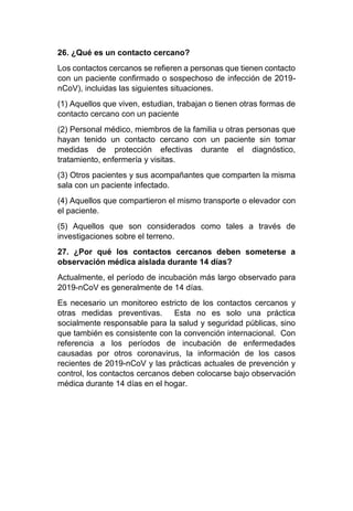 26. ¿Qué es un contacto cercano?
Los contactos cercanos se refieren a personas que tienen contacto
con un paciente confirmado o sospechoso de infección de 2019-
nCoV), incluidas las siguientes situaciones.
(1) Aquellos que viven, estudian, trabajan o tienen otras formas de
contacto cercano con un paciente
(2) Personal médico, miembros de la familia u otras personas que
hayan tenido un contacto cercano con un paciente sin tomar
medidas de protección efectivas durante el diagnóstico,
tratamiento, enfermería y visitas.
(3) Otros pacientes y sus acompañantes que comparten la misma
sala con un paciente infectado.
(4) Aquellos que compartieron el mismo transporte o elevador con
el paciente.
(5) Aquellos que son considerados como tales a través de
investigaciones sobre el terreno.
27. ¿Por qué los contactos cercanos deben someterse a
observación médica aislada durante 14 días?
Actualmente, el período de incubación más largo observado para
2019-nCoV es generalmente de 14 días.
Es necesario un monitoreo estricto de los contactos cercanos y
otras medidas preventivas. Esta no es solo una práctica
socialmente responsable para la salud y seguridad públicas, sino
que también es consistente con la convención internacional. Con
referencia a los períodos de incubación de enfermedades
causadas por otros coronavirus, la información de los casos
recientes de 2019-nCoV y las prácticas actuales de prevención y
control, los contactos cercanos deben colocarse bajo observación
médica durante 14 días en el hogar.
 