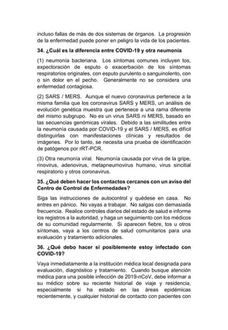 incluso fallas de más de dos sistemas de órganos. La progresión
de la enfermedad puede poner en peligro la vida de los pacientes.
34. ¿Cuál es la diferencia entre COVID-19 y otra neumonía
(1) neumonía bacteriana. Los síntomas comunes incluyen tos,
expectoración de esputo o exacerbación de los síntomas
respiratorios originales, con esputo purulento o sanguinolento, con
o sin dolor en el pecho. Generalmente no se considera una
enfermedad contagiosa.
(2) SARS / MERS. Aunque el nuevo coronavirus pertenece a la
misma familia que los coronavirus SARS y MERS, un análisis de
evolución genética muestra que pertenece a una rama diferente
del mismo subgrupo. No es un virus SARS ni MERS, basado en
las secuencias genómicas virales. Debido a las similitudes entre
la neumonía causada por COVID-19 y el SARS / MERS, es difícil
distinguirlas con manifestaciones clínicas y resultados de
imágenes. Por lo tanto, se necesita una prueba de identificación
de patógenos por rRT-PCR.
(3) Otra neumonía viral. Neumonía causada por virus de la gripe,
rinovirus, adenovirus, metapneumovirus humano, virus sincitial
respiratorio y otros coronavirus.
35. ¿Qué deben hacer los contactos cercanos con un aviso del
Centro de Control de Enfermedades?
Siga las instrucciones de autocontrol y quédese en casa. No
entres en pánico. No vayas a trabajar. No salgas con demasiada
frecuencia. Realice controles diarios del estado de salud e informe
los registros a la autoridad, y haga un seguimiento con los médicos
de su comunidad regularmente. Si aparecen fiebre, tos u otros
síntomas, vaya a los centros de salud comunitarios para una
evaluación y tratamiento adicionales.
36. ¿Qué debo hacer si posiblemente estoy infectado con
COVID-19?
Vaya inmediatamente a la institución médica local designada para
evaluación, diagnóstico y tratamiento. Cuando busque atención
médica para una posible infección de 2019-nCoV, debe informar a
su médico sobre su reciente historial de viaje y residencia,
especialmente si ha estado en las áreas epidémicas
recientemente, y cualquier historial de contacto con pacientes con
 