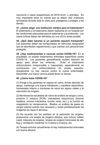 neumonía o casos sospechosos de 2019-nCoV, y animales. Es
muy importante tener en cuenta que se deben usar máscaras
quirúrgicas durante toda la visita para protegerse y proteger a los
demás.
37. ¿Cómo elegir una institución médica para el tratamiento?
El aislamiento y el tratamiento deben realizarse en un hospital con
las condiciones adecuadas para el aislamiento y la protección. Los
casos críticos deben ser admitidos en una UCI lo antes posible.
38. ¿Qué debe hacerse si un paciente requiere transporte?
Los pacientes deben ser transportados en vehículos designados
que se desinfectan regularmente y que cuentan con personal bien
protegido.
39. ¿Hay medicamentos o vacunas contra COVID-19? En la
actualidad, no existen tratamientos antivirales específicos contra
COVID-19. Los pacientes generalmente reciben atención de
apoyo para aliviar los síntomas. Evite el tratamiento
antimicrobiano irresponsable o inapropiado, especialmente en
combinación con antimicrobianos de amplio espectro.
Actualmente no hay vacuna contra la nueva enfermedad.
Desarrollar una nueva vacuna puede llevar un tiempo.
40. ¿Cómo tratar COVID-19?
(1) Ponga a los pacientes en reposo en cama, brinde atención de
apoyo, mantenga una buena hidratación y equilibrio electrolítico,
homeostatis interno y monitoree de cerca los signos vitales y la
saturación de oxígeno.
(2) Monitoree los resultados de rutina de análisis de sangre y orina,
proteína C reactiva (PCR), indicadores bioquímicos (enzima
hepática, enzima miocárdica, función renal, etc.) y la función de
coagulación en consecuencia. Realice un análisis de gases en
sangre arterial cuando sea necesario y revise periódicamente las
imágenes de rayos X del tórax.
(3) De acuerdo con los cambios en la saturación de oxígeno,
proporcione una terapia de oxígeno efectiva, que incluye catéter
nasal, máscara de oxígeno, terapia de oxígeno transnasal de alto
flujo y ventilación mecánica no invasiva o invasiva, etc.
(4) Terapia antiviral: actualmente no hay medicamentos antivirales
con buena eficacia.
 