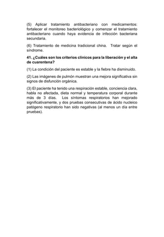 (5) Aplicar tratamiento antibacteriano con medicamentos:
fortalecer el monitoreo bacteriológico y comenzar el tratamiento
antibacteriano cuando haya evidencia de infección bacteriana
secundaria.
(6) Tratamiento de medicina tradicional china. Tratar según el
síndrome.
41. ¿Cuáles son los criterios clínicos para la liberación y el alta
de cuarentena?
(1) La condición del paciente es estable y la fiebre ha disminuido.
(2) Las imágenes de pulmón muestran una mejora significativa sin
signos de disfunción orgánica.
(3) El paciente ha tenido una respiración estable, conciencia clara,
habla no afectada, dieta normal y temperatura corporal durante
más de 3 días. Los síntomas respiratorios han mejorado
significativamente, y dos pruebas consecutivas de ácido nucleico
patógeno respiratorio han sido negativas (al menos un día entre
pruebas).
 