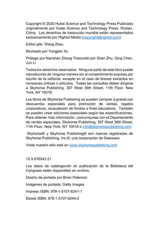 Copyright © 2020 Hubei Science and Technology Press Publicado
originalmente por Hubei Science and Technology Press, Wuhan,
China. Los derechos de traducción mundial están representados
exclusivamente por Rightol Media (copyright@rightol.com)
Editor jefe: Wang Zhou
Revisado por Yongjian Xu
Prólogo por Nanshan Zhong Traducido por Shan Zhu, Qing Chen,
Jun Li
Todos los derechos reservados. Ninguna parte de este libro puede
reproducirse de ninguna manera sin el consentimiento expreso por
escrito de la editorial, excepto en el caso de breves extractos en
revisiones críticas o artículos. Todas las consultas deben dirigirse
a Skyhorse Publishing, 307 West 36th Street, 11th Floor, New
York, NY 10018.
Los libros de Skyhorse Publishing se pueden comprar a granel con
descuentos especiales para promoción de ventas, regalos
corporativos, recaudación de fondos o fines educativos. También
se pueden crear ediciones especiales según las especificaciones.
Para obtener más información, comuníquese con el Departamento
de ventas especiales, Skyhorse Publishing, 307 West 36th Street,
11th Floor, New York, NY 10018 o info@skyhorsepublishing.com.
Skyhorse® y Skyhorse Publishing® son marcas registradas de
Skyhorse Publishing, Inc.®, una corporación de Delaware.
Visite nuestro sitio web en www.skyhorsepublishing.com
10 9 876543 21
Los datos de catalogación en publicación de la Biblioteca del
Congreso están disponibles en archivo.
Diseño de portada por Brian Peterson
Imágenes de portada: Getty Images
Impreso ISBN: 978-1-5107-6241-1
Ebook ISBN: 978-1-5107-6244-2
 
