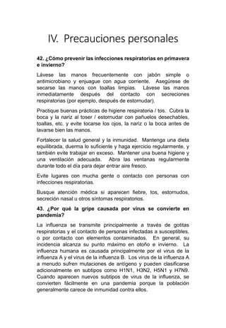 IV. Precauciones personales
42. ¿Cómo prevenir las infecciones respiratorias en primavera
e invierno?
Lávese las manos frecuentemente con jabón simple o
antimicrobiano y enjuague con agua corriente. Asegúrese de
secarse las manos con toallas limpias. Lávese las manos
inmediatamente después del contacto con secreciones
respiratorias (por ejemplo, después de estornudar).
Practique buenas prácticas de higiene respiratoria / tos. Cubra la
boca y la nariz al toser / estornudar con pañuelos desechables,
toallas, etc. y evite tocarse los ojos, la nariz o la boca antes de
lavarse bien las manos.
Fortalecer la salud general y la inmunidad. Mantenga una dieta
equilibrada, duerma lo suficiente y haga ejercicio regularmente, y
también evite trabajar en exceso. Mantener una buena higiene y
una ventilación adecuada. Abra las ventanas regularmente
durante todo el día para dejar entrar aire fresco.
Evite lugares con mucha gente o contacto con personas con
infecciones respiratorias.
Busque atención médica si aparecen fiebre, tos, estornudos,
secreción nasal u otros síntomas respiratorios.
43. ¿Por qué la gripe causada por virus se convierte en
pandemia?
La influenza se transmite principalmente a través de gotitas
respiratorias y el contacto de personas infectadas a susceptibles,
o por contacto con elementos contaminados. En general, su
incidencia alcanza su punto máximo en otoño e invierno. La
influenza humana es causada principalmente por el virus de la
influenza A y el virus de la influenza B. Los virus de la influenza A
a menudo sufren mutaciones de antígeno y pueden clasificarse
adicionalmente en subtipos como H1N1, H3N2, H5N1 y H7N9.
Cuando aparecen nuevos subtipos de virus de la influenza, se
convierten fácilmente en una pandemia porque la población
generalmente carece de inmunidad contra ellos.
 