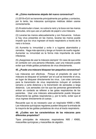 44. ¿Cómo mantenerse alejado del nuevo coronavirus?
(1) 2019-nCoV se transmite principalmente por gotitas y contactos,
por lo tanto, las máscaras quirúrgicas médicas deben usarse
correctamente.
(2) Al estornudar o toser, no cubra la nariz y la boca con las manos
desnudas, sino que use un pañuelo de papel o una máscara.
(3) Lavarse las manos adecuadamente y con frecuencia. Incluso
si hay virus presentes en las manos, lavarse las manos puede
impedir que los virus ingresen al tracto respiratorio a través de la
nariz o la boca.
(4) Aumenta tu inmunidad y evita ir a lugares abarrotados y
cerrados. Haga más ejercicio y tenga un horario de sueño regular.
Aumentar su inmunidad es la forma más importante de evitar
infectarse.
(5) ¡Asegúrese de usar la máscara siempre! En caso de que entre
en contacto con una persona infectada, usar una máscara puede
evitar que inhale gotitas portadoras de virus directamente.
45. ¿Puede una máscara bloquear tan pequeños coronavirus?
Las máscaras son efectivas. Porque el propósito de usar la
máscara es bloquear el 'portador' por el cual se transmite el virus,
en lugar de bloquear directamente los virus. Las rutas comunes
para la transmisión de virus respiratorios incluyen el contacto
cercano a corta distancia y la transmisión de aerosoles a larga
distancia. Los aerosoles con los que las personas generalmente
entran en contacto se refieren a las gotas respiratorias de los
pacientes. Usar una máscara adecuadamente puede bloquear
eficazmente las gotitas respiratorias y, por lo tanto, evitar que el
virus ingrese directamente al cuerpo.
Recuerde que no es necesario usar un respirador KN95 o N95.
Las máscaras quirúrgicas regulares pueden bloquear la entrada de
la mayoría de las gotitas portadoras de virus al tracto respiratorio.
46. ¿Cuáles son las características de las máscaras para
diferentes propósitos?
Tipos principales de máscaras: respiradores N95 / KN95,
mascarillas quirúrgicas y mascarillas de algodón.
 