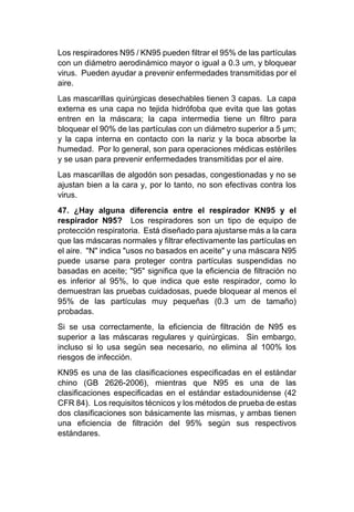 Los respiradores N95 / KN95 pueden filtrar el 95% de las partículas
con un diámetro aerodinámico mayor o igual a 0.3 um, y bloquear
virus. Pueden ayudar a prevenir enfermedades transmitidas por el
aire.
Las mascarillas quirúrgicas desechables tienen 3 capas. La capa
externa es una capa no tejida hidrófoba que evita que las gotas
entren en la máscara; la capa intermedia tiene un filtro para
bloquear el 90% de las partículas con un diámetro superior a 5 µm;
y la capa interna en contacto con la nariz y la boca absorbe la
humedad. Por lo general, son para operaciones médicas estériles
y se usan para prevenir enfermedades transmitidas por el aire.
Las mascarillas de algodón son pesadas, congestionadas y no se
ajustan bien a la cara y, por lo tanto, no son efectivas contra los
virus.
47. ¿Hay alguna diferencia entre el respirador KN95 y el
respirador N95? Los respiradores son un tipo de equipo de
protección respiratoria. Está diseñado para ajustarse más a la cara
que las máscaras normales y filtrar efectivamente las partículas en
el aire. "N" indica "usos no basados en aceite" y una máscara N95
puede usarse para proteger contra partículas suspendidas no
basadas en aceite; "95" significa que la eficiencia de filtración no
es inferior al 95%, lo que indica que este respirador, como lo
demuestran las pruebas cuidadosas, puede bloquear al menos el
95% de las partículas muy pequeñas (0.3 um de tamaño)
probadas.
Si se usa correctamente, la eficiencia de filtración de N95 es
superior a las máscaras regulares y quirúrgicas. Sin embargo,
incluso si lo usa según sea necesario, no elimina al 100% los
riesgos de infección.
KN95 es una de las clasificaciones especificadas en el estándar
chino (GB 2626-2006), mientras que N95 es una de las
clasificaciones especificadas en el estándar estadounidense (42
CFR 84). Los requisitos técnicos y los métodos de prueba de estas
dos clasificaciones son básicamente las mismas, y ambas tienen
una eficiencia de filtración del 95% según sus respectivos
estándares.
 