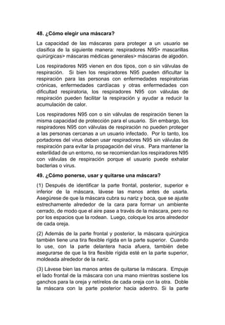 48. ¿Cómo elegir una máscara?
La capacidad de las máscaras para proteger a un usuario se
clasifica de la siguiente manera: respiradores N95> mascarillas
quirúrgicas> máscaras médicas generales> máscaras de algodón.
Los respiradores N95 vienen en dos tipos, con o sin válvulas de
respiración. Si bien los respiradores N95 pueden dificultar la
respiración para las personas con enfermedades respiratorias
crónicas, enfermedades cardíacas y otras enfermedades con
dificultad respiratoria, los respiradores N95 con válvulas de
respiración pueden facilitar la respiración y ayudar a reducir la
acumulación de calor.
Los respiradores N95 con o sin válvulas de respiración tienen la
misma capacidad de protección para el usuario. Sin embargo, los
respiradores N95 con válvulas de respiración no pueden proteger
a las personas cercanas a un usuario infectado. Por lo tanto, los
portadores del virus deben usar respiradores N95 sin válvulas de
respiración para evitar la propagación del virus. Para mantener la
esterilidad de un entorno, no se recomiendan los respiradores N95
con válvulas de respiración porque el usuario puede exhalar
bacterias o virus.
49. ¿Cómo ponerse, usar y quitarse una máscara?
(1) Después de identificar la parte frontal, posterior, superior e
inferior de la máscara, lávese las manos antes de usarla.
Asegúrese de que la máscara cubra su nariz y boca, que se ajuste
estrechamente alrededor de la cara para formar un ambiente
cerrado, de modo que el aire pase a través de la máscara, pero no
por los espacios que la rodean. Luego, coloque los aros alrededor
de cada oreja.
(2) Además de la parte frontal y posterior, la máscara quirúrgica
también tiene una tira flexible rígida en la parte superior. Cuando
lo use, con la parte delantera hacia afuera, también debe
asegurarse de que la tira flexible rígida esté en la parte superior,
moldeada alrededor de la nariz.
(3) Lávese bien las manos antes de quitarse la máscara. Empuje
el lado frontal de la máscara con una mano mientras sostiene los
ganchos para la oreja y retírelos de cada oreja con la otra. Doble
la máscara con la parte posterior hacia adentro. Si la parte
 