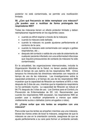 posterior no está contaminada, se permite una reutilización
limitada.
50. ¿Con qué frecuencia se debe reemplazar una máscara?
¿Se pueden usar o reutilizar de forma prolongada los
respiradores N95?
Todas las máscaras tienen un efecto protector limitado y deben
reemplazarse regularmente en los siguientes casos:
• cuando es difícil respirar a través de la máscara;
• cuando la máscara está dañada;
• cuando la máscara no puede ajustarse perfectamente al
contorno de la cara;
• cuando la máscara está contaminada con sangre o gotitas
respiratorias, etc .;
• después del contacto o salida de una sala de aislamiento de
cualquier paciente infectado con una enfermedad infecciosa
que requiera precauciones de contacto (la máscara ha sido
contaminada).
En la actualidad, las organizaciones internacionales, incluida la
Organización Mundial de la Salud, no tienen pautas definitivas
sobre el tiempo de uso óptimo de los respiradores N95. China
tampoco ha introducido las directrices relevantes con respecto al
tiempo de uso de las máscaras. Las investigaciones sobre la
capacidad protectora y el tiempo de uso de los respiradores N95
muestran que la capacidad de filtración se mantiene al 95% o más
después de 2 días de uso, mientras que la impedancia respiratoria
no ha cambiado mucho; La capacidad de filtración se reduce al
94.7% después de 3 días de uso. Los Centros para el Control y la
Prevención de Enfermedades de EE. UU. Recomiendan que
cuando los respiradores N95 escasean, los respiradores N95 se
pueden usar o reutilizar ampliamente a menos que estén
visiblemente sucios o dañados (como arrugados o rotos).
51. ¿Cómo evitar que mis lentes se empañen con una
máscara?
Para evitar que los lentes se empañen mientras usa una máscara,
lávese las manos antes de tocar la máscara, asegúrese de que la
máscara se use en la orientación correcta, asegúrese de que se
ajuste perfectamente a su cara para formar un ambiente cerrado
 