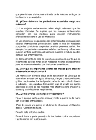 que permita que el aire pase a través de la máscara en lugar de
los huecos a su alrededor.
52. ¿Cómo deberían las poblaciones especiales elegir una
máscara?
(1) Las mujeres embarazadas deben elegir máscaras que les
resulten cómodas. Se sugiere que las mujeres embarazadas
consulten con los médicos para obtener instrucciones
profesionales sobre el uso de máscaras.
(2) Los ancianos y los pacientes con enfermedades crónicas deben
solicitar instrucciones profesionales sobre el uso de máscaras
porque las condiciones corporales de estas personas varían. Por
ejemplo, los pacientes con enfermedades cardíacas y pulmonares
pueden sentirse incómodos al usar una máscara e incluso pueden
agravar sus enfermedades.
(3) Generalmente, la cara de los niños es pequeña, por lo que se
recomienda que los niños usen máscaras hechas especialmente
para los menores de edad por fabricantes acreditados.
53. ¿Por qué es importante lavarse las manos para prevenir
enfermedades respiratorias?
Las manos son el medio clave en la transmisión de virus que se
transmiten a través del agua, alimentos, sangre o hemoderivados,
gotitas respiratorias, tracto digestivo, además del contacto directo
o indirecto. Los estudios demuestran que el lavado de manos
adecuado es una de las medidas más efectivas para prevenir la
diarrea y las infecciones respiratorias.
54. ¿Cómo lavarse las manos correctamente?
Paso 1: aplique jabón en las manos y frote la palma de la mano
con los dedos entrelazados.
Paso 2: coloca una palma en el dorso de otra mano y frótate los
dedos. Cambiar de mano.
Paso 3: frota entre tus dedos.
Paso 4: frota la parte posterior de tus dedos contra tus palmas.
Haz lo mismo con la otra mano.
 
