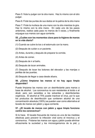 Paso 5: frota tu pulgar con la otra mano. Haz lo mismo con el otro
pulgar.
Paso 6: Frote las puntas de sus dedos en la palma de la otra mano
Paso 7: Frote la muñeca de una mano con la otra mientras la gira.
Haz lo mismo con la otra mano. En cada uno de los pasos
anteriores, realice cada paso no menos de 5 veces, y finalmente
enjuague sus manos con agua corriente.
55. ¿Cuáles son los momentos clave para la higiene de manos
en la vida diaria?
(1) Cuando se cubre la tos o el estornudo con la mano.
(2) Después de cuidar a un paciente.
(3) Antes, durante y después de preparar la comida.
(4) Antes de comer.
(5) Después de ir al baño.
(6) Después de tocar animales.
(7) Después de tocar los botones del elevador y las manijas o
perillas de las puertas.
(8) Después de llegar a casa desde afuera.
56. ¿Cómo limpiarse las manos si no hay agua limpia
disponible?
Puede limpiarse las manos con un desinfectante para manos a
base de alcohol. Los coronavirus no son resistentes al ácido o al
álcali, pero son sensibles a los solventes y desinfectantes
orgánicos. El alcohol al 75% puede inactivar el virus, por lo que
los productos de desinfección que contienen alcohol de una
concentración absoluta (100%) se pueden usar como alternativa al
lavado de manos con jabón y agua corriente.
57. ¿El lavado de manos con jabón y agua limpia funciona
contra los coronavirus?
Si lo hace. El lavado frecuente de manos es una de las medidas
efectivas para prevenir la infección viral como el rinovirus y el
coronavirus. Frotarse las manos con agua y jabón puede eliminar
eficazmente la suciedad y los microorganismos de la piel, y
 