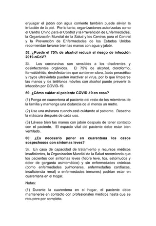 enjuagar el jabón con agua corriente también puede aliviar la
irritación de la piel. Por lo tanto, organizaciones autorizadas como
el Centro Chino para el Control y la Prevención de Enfermedades,
la Organización Mundial de la Salud y los Centros para el Control
y la Prevención de Enfermedades de los Estados Unidos
recomiendan lavarse bien las manos con agua y jabón.
58. ¿Puede el 75% de alcohol reducir el riesgo de infección
2019-nCoV?
Si. Los coronavirus son sensibles a los disolventes y
desinfectantes orgánicos. El 75% de alcohol, cloroformo,
formaldehído, desinfectantes que contienen cloro, ácido peracético
y rayos ultravioleta pueden inactivar el virus, por lo que limpiarse
las manos y los teléfonos móviles con alcohol puede prevenir la
infección por COVID-19.
59. ¿Cómo cuidar al paciente COVID-19 en casa?
(1) Ponga en cuarentena al paciente del resto de los miembros de
la familia y mantenga una distancia de al menos un metro.
(2) Use una máscara cuando esté cuidando al paciente. Deseche
la máscara después de cada uso.
(3) Lávese bien las manos con jabón después de tener contacto
con el paciente. El espacio vital del paciente debe estar bien
ventilado.
60. ¿Es necesario poner en cuarentena los casos
sospechosos con síntomas leves?
Si. En caso de capacidad de tratamiento y recursos médicos
insuficientes, la Organización Mundial de la Salud recomienda que
los pacientes con síntomas leves (fiebre leve, tos, estornudos y
dolor de garganta asintomático) y sin enfermedades crónicas
(como enfermedades pulmonares, enfermedades cardíacas,
insuficiencia renal) o enfermedades inmunes) podrían estar en
cuarentena en el hogar.
Notas:
(1) Durante la cuarentena en el hogar, el paciente debe
mantenerse en contacto con profesionales médicos hasta que se
recupere por completo.
 