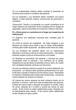 (2) Los profesionales médicos deben controlar el desarrollo de
síntomas para evaluar la condición del paciente.
(3) Los pacientes y sus familiares deben mantener una buena
higiene y recibir atención médica, instrucciones de prevención y
monitoreo.
¡Precaución! Decidir si un paciente va a recibir cuarentena en el
hogar requiere una evaluación clínica cuidadosa de los riesgos de
seguridad y salud involucrados en la atención médica a domicilio.
61. ¿Cómo poner en cuarentena en el hogar por sospechas de
infecciones?
(1) Organice una habitación individual bien ventilada para el
paciente.
(2) Limite el número de cuidadores. Es mejor designar a una
persona que tenga buena salud y que no tenga enfermedades
crónicas para cuidar al paciente. Se deben evitar todas las visitas.
(3) Los familiares del paciente deben vivir en habitaciones
diferentes o al menos a más de un metro del paciente. Las madres
lactantes pueden continuar amamantando a sus bebés.
(4) Restrinja el movimiento del paciente y minimice las áreas
compartidas entre el paciente y los miembros de la familia.
Asegúrese de que las áreas compartidas (cocina, baño, etc.) estén
bien ventiladas abriendo ventanas con frecuencia.
(5) Use una máscara cuando se quede en la misma habitación con
el paciente. La máscara debe ajustarse perfectamente a la cara.
Evite tocar o ajustar la máscara con las manos sucias. Reemplace
la máscara inmediatamente cuando esté contaminada. Lávese las
manos después de quitarse la máscara.
(6) Lávese las manos después de tener contacto directo con el
paciente, o al entrar o salir de la sala de aislamiento del paciente.
Lávese las manos antes y después de preparar la comida, antes
de comer, después de ir al baño y cuando las manos se vean
sucias. Si las manos no están visiblemente sucias, límpielas con
un desinfectante para manos; Si las manos están visiblemente
sucias, lávelas con agua y jabón.
 