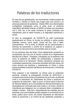 Palabras de los traductores
En esta era de globalización, los movimientos ininterrumpidos de
humanos y bienes no hacen que ningún país sea inmune a la
amenaza potencial de epidemias. Desde 2003, las enfermedades
contagiosas emergentes como la gripe aviar, el síndrome
respiratorio del Medio Oriente, el SARS y el ébola nos recordaron
una y otra vez a los seres humanos la grave amenaza que
representan para la salud humana y la seguridad económica y
social.
Si bien la propagación de COVID-19 se está conteniendo
gradualmente en China, el mundo se enfrenta a varios puntos
calientes nuevos, como Japón, Corea del Sur, Irán e Italia,
Latinoamérica. Por lo tanto, la difusión de los conocimientos y
técnicas de prevención y control de la epidemia es urgente y
esencial no solo para China sino también para el mundo.
En los primeros días del brote, China rápidamente compartió su
comprensión del virus con el mundo a través de la Organización
Mundial de la Salud. Probados y templados por la epidemia viral
como la epidemia de SARS, los profesionales y expertos de
primera línea en el "epicentro" -Wuhan, decidieron compartir sus
invaluables experiencias y lecciones extraídas del brote actual, así
como durante sus practicas y experiencias en China y varios
países posibilitan la edición del Manual de Prevención y Control de
COVID-19.
Para preparar a los hablantes no chinos para la protección
personal, contener la propagación mundial de 2019-nCoV y
compartir soluciones chinas a la epidemia con el mundo, la editorial
invitó a la Asociación de Traductores de China a promover el
programa de traducción. Bajo su guía, el Centro para el Servicio
de Idiomas Médicos de la Universidad de Idiomas Extranjeros de
Guangdong fue nominado para esta misión y, en breve, reclutó al
Voluntarios que trabajaron con un esfuerzo total y completaron el
trabajo a tiempo. Este libro, especialmente las medidas que las
personas y las comunidades pueden adoptar en el momento de un
brote, podría servir como una fuente importante de información
sobre la prevención y el control de las epidemias presentes y
 