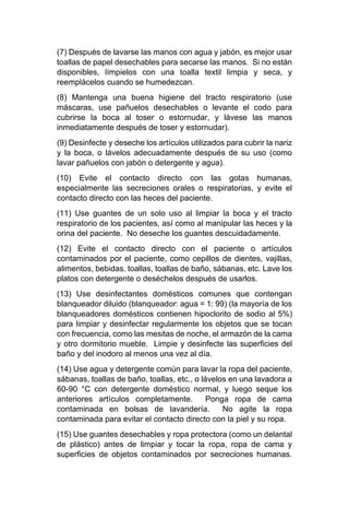 (7) Después de lavarse las manos con agua y jabón, es mejor usar
toallas de papel desechables para secarse las manos. Si no están
disponibles, límpielos con una toalla textil limpia y seca, y
reemplácelos cuando se humedezcan.
(8) Mantenga una buena higiene del tracto respiratorio (use
máscaras, use pañuelos desechables o levante el codo para
cubrirse la boca al toser o estornudar, y lávese las manos
inmediatamente después de toser y estornudar).
(9) Desinfecte y deseche los artículos utilizados para cubrir la nariz
y la boca, o lávelos adecuadamente después de su uso (como
lavar pañuelos con jabón o detergente y agua).
(10) Evite el contacto directo con las gotas humanas,
especialmente las secreciones orales o respiratorias, y evite el
contacto directo con las heces del paciente.
(11) Use guantes de un solo uso al limpiar la boca y el tracto
respiratorio de los pacientes, así como al manipular las heces y la
orina del paciente. No deseche los guantes descuidadamente.
(12) Evite el contacto directo con el paciente o artículos
contaminados por el paciente, como cepillos de dientes, vajillas,
alimentos, bebidas, toallas, toallas de baño, sábanas, etc. Lave los
platos con detergente o deséchelos después de usarlos.
(13) Use desinfectantes domésticos comunes que contengan
blanqueador diluido (blanqueador: agua = 1: 99) (la mayoría de los
blanqueadores domésticos contienen hipoclorito de sodio al 5%)
para limpiar y desinfectar regularmente los objetos que se tocan
con frecuencia, como las mesitas de noche, el armazón de la cama
y otro dormitorio mueble. Limpie y desinfecte las superficies del
baño y del inodoro al menos una vez al día.
(14) Use agua y detergente común para lavar la ropa del paciente,
sábanas, toallas de baño, toallas, etc., o lávelos en una lavadora a
60-90 °C con detergente doméstico normal, y luego seque los
anteriores artículos completamente. Ponga ropa de cama
contaminada en bolsas de lavandería. No agite la ropa
contaminada para evitar el contacto directo con la piel y su ropa.
(15) Use guantes desechables y ropa protectora (como un delantal
de plástico) antes de limpiar y tocar la ropa, ropa de cama y
superficies de objetos contaminados por secreciones humanas.
 