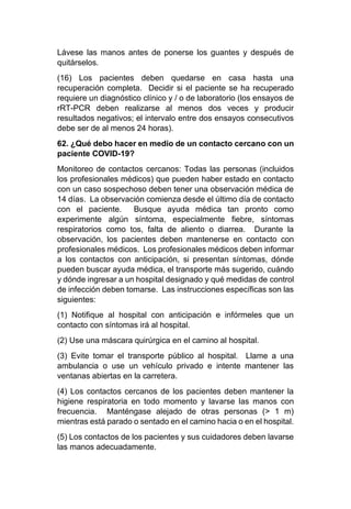Lávese las manos antes de ponerse los guantes y después de
quitárselos.
(16) Los pacientes deben quedarse en casa hasta una
recuperación completa. Decidir si el paciente se ha recuperado
requiere un diagnóstico clínico y / o de laboratorio (los ensayos de
rRT-PCR deben realizarse al menos dos veces y producir
resultados negativos; el intervalo entre dos ensayos consecutivos
debe ser de al menos 24 horas).
62. ¿Qué debo hacer en medio de un contacto cercano con un
paciente COVID-19?
Monitoreo de contactos cercanos: Todas las personas (incluidos
los profesionales médicos) que pueden haber estado en contacto
con un caso sospechoso deben tener una observación médica de
14 días. La observación comienza desde el último día de contacto
con el paciente. Busque ayuda médica tan pronto como
experimente algún síntoma, especialmente fiebre, síntomas
respiratorios como tos, falta de aliento o diarrea. Durante la
observación, los pacientes deben mantenerse en contacto con
profesionales médicos. Los profesionales médicos deben informar
a los contactos con anticipación, si presentan síntomas, dónde
pueden buscar ayuda médica, el transporte más sugerido, cuándo
y dónde ingresar a un hospital designado y qué medidas de control
de infección deben tomarse. Las instrucciones específicas son las
siguientes:
(1) Notifique al hospital con anticipación e infórmeles que un
contacto con síntomas irá al hospital.
(2) Use una máscara quirúrgica en el camino al hospital.
(3) Evite tomar el transporte público al hospital. Llame a una
ambulancia o use un vehículo privado e intente mantener las
ventanas abiertas en la carretera.
(4) Los contactos cercanos de los pacientes deben mantener la
higiene respiratoria en todo momento y lavarse las manos con
frecuencia. Manténgase alejado de otras personas (> 1 m)
mientras está parado o sentado en el camino hacia o en el hospital.
(5) Los contactos de los pacientes y sus cuidadores deben lavarse
las manos adecuadamente.
 