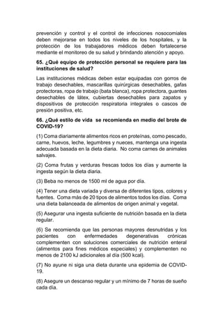 prevención y control y el control de infecciones nosocomiales
deben mejorarse en todos los niveles de los hospitales, y la
protección de los trabajadores médicos deben fortalecerse
mediante el monitoreo de su salud y brindando atención y apoyo.
65. ¿Qué equipo de protección personal se requiere para las
instituciones de salud?
Las instituciones médicas deben estar equipadas con gorros de
trabajo desechables, mascarillas quirúrgicas desechables, gafas
protectoras, ropa de trabajo (bata blanca), ropa protectora, guantes
desechables de látex, cubiertas desechables para zapatos y
dispositivos de protección respiratoria integrales o cascos de
presión positiva, etc.
66. ¿Qué estilo de vida se recomienda en medio del brote de
COVID-19?
(1) Coma diariamente alimentos ricos en proteínas, como pescado,
carne, huevos, leche, legumbres y nueces, mantenga una ingesta
adecuada basada en la dieta diaria. No coma carnes de animales
salvajes.
(2) Coma frutas y verduras frescas todos los días y aumente la
ingesta según la dieta diaria.
(3) Beba no menos de 1500 ml de agua por día.
(4) Tener una dieta variada y diversa de diferentes tipos, colores y
fuentes. Coma más de 20 tipos de alimentos todos los días. Coma
una dieta balanceada de alimentos de origen animal y vegetal.
(5) Asegurar una ingesta suficiente de nutrición basada en la dieta
regular.
(6) Se recomienda que las personas mayores desnutridas y los
pacientes con enfermedades degenerativas crónicas
complementen con soluciones comerciales de nutrición enteral
(alimentos para fines médicos especiales) y complementen no
menos de 2100 kJ adicionales al día (500 kcal).
(7) No ayune ni siga una dieta durante una epidemia de COVID-
19.
(8) Asegure un descanso regular y un mínimo de 7 horas de sueño
cada día.
 