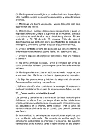 (3) Mantenga una buena higiene en las habitaciones, limpie el piso
y los muebles, separe los desechos domésticos y saque la basura
a tiempo.
(4) Mantenga una buena ventilación. Ventile todos los días para
dejar entrar aire fresco.
(5) Desinfección. Aplique desinfectante regularmente y pase un
trapeador por el piso y limpie la superficie de los muebles. El nuevo
coronavirus es sensible a los rayos ultravioleta y al calor. El calor
sostenido a 56 °C durante 30 minutos, 75% de alcohol,
desinfectantes que contienen cloro, desinfectantes de peróxido de
hidrógeno y cloroformo pueden inactivar eficazmente el virus.
(6) Evite el contacto cercano con personas que tienen síntomas de
enfermedades respiratorias (como fiebre, tos, estornudos, etc.).
(7) Evite ir a espacios abarrotados y confinados. Usa una máscara
si debes ir.
(8) No coma animales salvajes. Evite el contacto con aves de
corral y animales salvajes, y no manipule carne fresca de animales
salvajes.
(9) Mantenga a las mascotas en estricto cautiverio. Haga vacunar
a sus mascotas. Mantener una buena higiene para las mascotas.
(10) Siga las precauciones y hábitos de seguridad alimentaria.
Coma carne bien cocida y huevos duros.
(11) Presta atención a las condiciones de tu cuerpo. Busque ayuda
médica inmediatamente en caso de síntomas como fiebre, tos, etc.
70. ¿Cómo ventilar mis habitaciones?
Las puertas y ventanas de la casa están cerradas la mayor parte
del tiempo en climas fríos, por lo que el aire en las habitaciones
podría contaminarse rápidamente considerando el confinamiento y
las actividades en el interior, como cocinar. Por lo tanto, las
ventanas deben abrirse de vez en cuando para permitir que entre
aire fresco.
En la actualidad, no existen pautas internacionales explícitas para
una ventilación adecuada. Se recomienda ventilar según las
condiciones ambientales en interiores y exteriores. Se sugieren
ventilaciones en la mañana, tarde y noche cuando el aire exterior
 