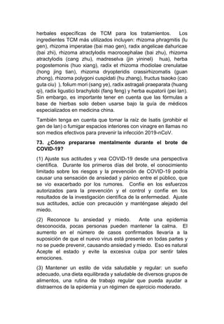 herbales específicas de TCM para los tratamientos. Los
ingredientes TCM más utilizados incluyen: rhizoma phragmitis (lu
gen), rhizoma imperatae (bai mao gen), radix angelicae dahuricae
(bai zhi), rhizoma atractylodis macrocephalae (bai zhu), rhizoma
atractylodis (cang zhu), madreselva (jin yininel) hua), herba
pogostemonis (huo xiang), radix et rhizoma rhodiolae crenulatae
(hong jing tian), rhizoma dryopteridis crassirhizomatis (guan
zhong), rhizoma polygoni cuspidati (hu zhang), fructus tsaoko (cao
guta ciu) ), folium mori (sang ye), radix astragali praeparata (huang
qi), radix ligustici brachylobi (fang feng) y herba eupatorii (pei lan).
Sin embargo, es importante tener en cuenta que las fórmulas a
base de hierbas solo deben usarse bajo la guía de médicos
especializados en medicina china.
También tenga en cuenta que tomar la raíz de Isatis (prohibir el
gen de lan) o fumigar espacios interiores con vinagre en llamas no
son medios efectivos para prevenir la infección 2019-nCoV.
73. ¿Cómo prepararse mentalmente durante el brote de
COVID-19?
(1) Ajuste sus actitudes y vea COVID-19 desde una perspectiva
científica. Durante los primeros días del brote, el conocimiento
limitado sobre los riesgos y la prevención de COVID-19 podría
causar una sensación de ansiedad y pánico entre el público, que
se vio exacerbado por los rumores. Confíe en los esfuerzos
autorizados para la prevención y el control y confíe en los
resultados de la investigación científica de la enfermedad. Ajuste
sus actitudes, actúe con precaución y manténgase alejado del
miedo.
(2) Reconoce tu ansiedad y miedo. Ante una epidemia
desconocida, pocas personas pueden mantener la calma. El
aumento en el número de casos confirmados llevaría a la
suposición de que el nuevo virus está presente en todas partes y
no se puede prevenir, causando ansiedad y miedo. Eso es natural
Acepte el estado y evite la excesiva culpa por sentir tales
emociones.
(3) Mantener un estilo de vida saludable y regular: un sueño
adecuado, una dieta equilibrada y saludable de diversos grupos de
alimentos, una rutina de trabajo regular que pueda ayudar a
distraernos de la epidemia y un régimen de ejercicio moderado.
 