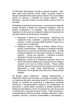 (4) Permítete desahogarse cuando te parezca necesario. Reír,
llorar, gritar, hacer ejercicio, cantar, hablar, conversar, escribir o
dibujar ocasionalmente puede ayudar a liberar la ira y la ansiedad,
desviar su atención y calmarse de manera efectiva. Mirar
televisión o escuchar música en casa también ayuda a aliviar la
ansiedad.
(5) Relájate y sobrelleva tus emociones. Las técnicas de relajación
pueden ayudarlo a liberar sus emociones negativas, como la
tensión, la depresión y la ansiedad. Hay muchas formas de
relajación y la clave para una relajación exitosa es comprender los
principios básicos de las técnicas y la práctica.
• Relajación a través de la visualización. Mantenga una
respiración lenta, constante y profunda durante todo el
proceso, y sienta la energía cálida fluyendo a través de su
cuerpo con la visualización.
• Relajación muscular. Relaja tus brazos, cabeza, tronco y
piernas sucesivamente. Mantenga el ambiente tranquilo,
atenúe la luz y minimice los estímulos sensoriales. Un ciclo
simple de relajación de cinco pasos consiste en: enfocar su
atención → tensar sus músculos → mantener la tensión
liberando la tensión que relaja sus músculos.
• Relajación a través de la respiración profunda: esta es la
forma más fácil de relajarse que se puede usar en cualquier
situación en la que te sientas nervioso. Pasos: párate
derecho, baja los hombros de forma natural, cierra los ojos
ligeramente y luego inhala profundamente y exhala
lentamente. Por lo general, lleva solo unos minutos sentirse
relajado.
(6) Busque apoyo profesional. Busque asesoramiento o
tratamiento médico para la tensión no resuelta, ansiedad, miedo,
ira, trastornos del sueño, reacciones físicas. En una nota diferente,
cuando un paciente en cuarentena o sospechoso manifiesta
emociones y comportamientos extremos, los profesionales de
prevención y control deben considerar la posible aparición de
trastornos psiquiátricos y enviar a la persona en caso de que sea
a instituciones y personal de salud mental. Tales emociones y
comportamientos extremos incluyen: ansiedad, depresión, ilusión,
inquietud, discurso o acciones incontrolables e inapropiadas, o
 