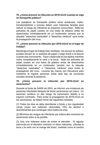 76. ¿Cómo prevenir la infección en 2019-nCoV cuando se viaja
en transporte público?
Los pasajeros en transporte público como autobuses, metro,
transbordadores o aviones deben usar máscaras faciales para
reducir el riesgo de infectarse en espacios concurridos. Selle los
pañuelos de papel usados en una bolsa de plástico antes de
desecharlos inmediatamente en un contenedor cerrado con la
etiqueta "desechos residuales" o "desechos médicos" para evitar
la propagación del virus.
77. ¿Cómo prevenir la infección por 2019-nCoV en el lugar de
trabajo?
Mantenga el lugar de trabajo bien ventilado. No escupir en público;
puedes escupir en un pañuelo de papel y luego tirarlo a la basura
cuando sea conveniente. Tosa o estornude en los tejidos mientras
cubre completamente la nariz y la boca. Selle los pañuelos de
papel usados en una bolsa de plástico antes de desecharlos
inmediatamente en un contenedor cerrado con la etiqueta
"desechos residuales" o "desechos médicos" para evitar la
propagación del virus. Lavarse las manos con frecuencia para
mantener la higiene personal; evitar todo tipo de reuniones
sociales durante la epidemia.
78. ¿Cómo prevenir la infección por 2019-nCoV en
ascensores?
Durante el brote de SARS de 2003, se informó una incidencia de
personas infectadas después de tomar ascensores con casos. Un
ascensor conlleva un alto riesgo de transmisión debido a su
espacio confinado. Para evitar la propagación de 2019-nCoV en
los ascensores, se deben tomar las siguientes medidas:
(1) Todos los días se debe desinfectar a fondo y con regularidad
varias veces con radiación ultravioleta, 75% de alcohol o
desinfectantes que contengan cloro todos los días.
(2) Minimice los riesgos de infectarse por estornudos tomando los
ascensores solos si es posible.
(3) Use una máscara antes de entrar al elevador. Si alguien
estornuda en el elevador mientras no tiene máscaras, cúbrase la
boca y la nariz con la manga del brazo, medidas como el cambio
 