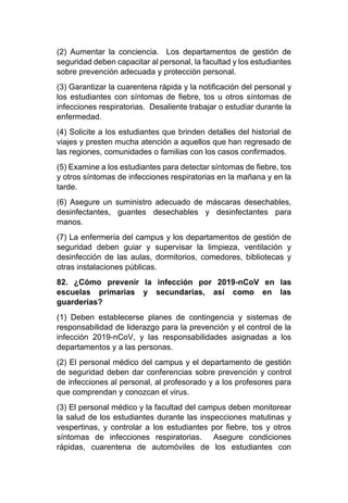 (2) Aumentar la conciencia. Los departamentos de gestión de
seguridad deben capacitar al personal, la facultad y los estudiantes
sobre prevención adecuada y protección personal.
(3) Garantizar la cuarentena rápida y la notificación del personal y
los estudiantes con síntomas de fiebre, tos u otros síntomas de
infecciones respiratorias. Desaliente trabajar o estudiar durante la
enfermedad.
(4) Solicite a los estudiantes que brinden detalles del historial de
viajes y presten mucha atención a aquellos que han regresado de
las regiones, comunidades o familias con los casos confirmados.
(5) Examine a los estudiantes para detectar síntomas de fiebre, tos
y otros síntomas de infecciones respiratorias en la mañana y en la
tarde.
(6) Asegure un suministro adecuado de máscaras desechables,
desinfectantes, guantes desechables y desinfectantes para
manos.
(7) La enfermería del campus y los departamentos de gestión de
seguridad deben guiar y supervisar la limpieza, ventilación y
desinfección de las aulas, dormitorios, comedores, bibliotecas y
otras instalaciones públicas.
82. ¿Cómo prevenir la infección por 2019-nCoV en las
escuelas primarias y secundarias, así como en las
guarderías?
(1) Deben establecerse planes de contingencia y sistemas de
responsabilidad de liderazgo para la prevención y el control de la
infección 2019-nCoV, y las responsabilidades asignadas a los
departamentos y a las personas.
(2) El personal médico del campus y el departamento de gestión
de seguridad deben dar conferencias sobre prevención y control
de infecciones al personal, al profesorado y a los profesores para
que comprendan y conozcan el virus.
(3) El personal médico y la facultad del campus deben monitorear
la salud de los estudiantes durante las inspecciones matutinas y
vespertinas, y controlar a los estudiantes por fiebre, tos y otros
síntomas de infecciones respiratorias. Asegure condiciones
rápidas, cuarentena de automóviles de los estudiantes con
 