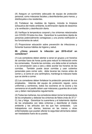 (4) Asegure un suministro adecuado de equipo de protección
personal, como máscaras faciales y desinfectantes para manos, y
distribúyalos a los residentes.
(5) Fortalecer las medidas de higiene, incluida la limpieza
exhaustiva del medio ambiente, la eliminación rápida de desechos
y la ventilación y desinfección diaria.
(6) Verifique la temperatura corporal y los síntomas relacionados
con COVID-19 todos los días. Garantizar la cuarentena rápida de
personas potencialmente contagiosas y una pronta notificación a
los funcionarios de salud.
(7) Proporcionar educación sobre prevención de infecciones y
fomentar buenos hábitos de higiene y salud.
86. ¿Cómo prevenir la infección por 2019-nCoV en
comedores?
(1) Los comedores deben alentar a cenar en grupos y en horarios
de comidas fuera de horas punta para reducir la interacción entre
los comensales. Durante las comidas, uno debe evitar el contacto
o la conversación cara a cara y debe acortar los horarios de las
comidas. También puede sacar comidas y usar cubiertos
personales para comer solo; debe lavarse las manos antes de
comer y, si come en una cantimplora, mantenga la máscara hasta
que se siente a comer.
(2) Los comedores deben fortalecer la protección personal de sus
empleados. Además del equipo de protección regular, como
uniformes y sombreros, todos los cocineros en la cocina y los
camareros en el pasillo deben usar máscaras y guantes de un solo
uso y deben reemplazarlos regularmente.
(3) Todas las mañanas, los comedores deben tomar la temperatura
de los empleados y detectar los síntomas de fiebre (más de 37.3 °
C), tos y fatiga. Garantizar la cuarentena y el tratamiento rápidos
de los empleados con tales síntomas y desinfectar el medio
ambiente y los artículos con los que han contactado. Los
trabajadores con diarrea, lesiones en las manos u otras
enfermedades que puedan afectar la seguridad alimentaria deben
ser trasladados fuera de su puesto.
 
