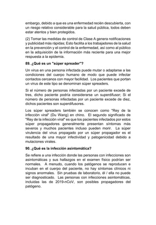embargo, debido a que es una enfermedad recién descubierta, con
un riesgo relativo considerable para la salud pública, todos deben
estar atentos y bien protegidos.
(2) Tomar las medidas de control de Clase A genera notificaciones
y publicidad más rápidas; Esto facilita a los trabajadores de la salud
en la prevención y el control de la enfermedad, así como al público
en la adquisición de la información más reciente para una mejor
respuesta a la epidemia.
89. ¿Qué es un "súper spreader"?
Un virus en una persona infectada puede mutar o adaptarse a las
condiciones del cuerpo humano de modo que puede infectar
contactos cercanos con mayor facilidad. Los pacientes que portan
un virus de este tipo se denominan súper spreaders.
Si el número de personas infectadas por un paciente excede de
tres, dicho paciente podría considerarse un superdifusor; Si el
número de personas infectadas por un paciente excede de diez,
dichos pacientes son superdifusores.
Los súper spreaders también se conocen como "Rey de la
infección viral" (Du Wang) en chino. El segundo significado de
"Rey de la infección viral" es que los pacientes infectados por estos
súper propagadores generalmente presentan síntomas más
severos y muchos pacientes incluso pueden morir. La súper
virulencia del virus propagado por un súper propagador es el
resultado de una mayor infectividad y patogenicidad debido a
mutaciones virales.
90. ¿Qué es la infección asintomática?
Se refiere a una infección donde las personas con infecciones son
asintomáticas y sus hallazgos en el examen físico podrían ser
normales. A menudo, cuando los patógenos se reproducen e
incuban en el cuerpo del paciente, no hay síntomas clínicos ni
signos anormales. Sin pruebas de laboratorio, él / ella no puede
ser diagnosticado. Las personas con infecciones asintomáticas,
incluidas las de 2019-nCoV, son posibles propagadores del
patógeno.
 