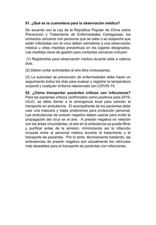 91. ¿Qué es la cuarentena para la observación médica?
De acuerdo con la Ley de la República Popular de China sobre
Prevención y Tratamiento de Enfermedades Contagiosas, los
contactos cercanos con personas que se sabe o se sospecha que
están infectadas con el virus deben someterse a una observación
médica u otras medidas preventivas en los lugares designados.
Las medidas clave de gestión para contactos cercanos incluyen:
(1) Registrarlas para observación médica durante siete a catorce
días.
(2) Deben evitar actividades al aire libre innecesarias.
(3) La autoridad de prevención de enfermedades debe hacer un
seguimiento todos los días para evaluar y registrar la temperatura
corporal y cualquier síntoma relacionado con COVID-19.
92. ¿Cómo transportar pacientes críticos con infecciones?
Para los pacientes críticos confirmados como positivos para 2019-
nCoV, se debe llamar a la emergencia local para solicitar el
transporte en ambulancia. El acompañante de los pacientes debe
usar una máscara y trajes protectores para protección personal.
Las ambulancias de presión negativa deben usarse para evitar la
propagación del virus en el aire. A presión negativa en relación
con las áreas circundantes, el aire en la ambulancia se puede filtrar
y purificar antes de la emisión, minimizando así la infección
cruzada entre el personal médico durante el tratamiento y el
transporte de pacientes. Por lo tanto, técnicamente hablando, las
ambulancias de presión negativa son actualmente los vehículos
más deseables para el transporte de pacientes con infecciones.
 