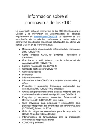Información sobre el
coronavirus de los CDC
La información sobre el coronavirus de los CDC (Centros para el
Control y la Prevención de Enfermedades) se actualiza
regularmente en www.cdc.gov/COVID19. La siguiente es una
recopilación de importantes resúmenes y pautas sobre el
coronavirus con detalles específicos actualizados por última vez
por los CDC el 27 de febrero de 2020.
• Resumen de la situación de la enfermedad del coronavirus
2019 (COVID-19).
• Cómo propaga COVID-19 Síntomas Prevención y
tratamiento
• Qué hacer si está enfermo con la enfermedad del
coronavirus 2019 (COVID-19)
• Estigma relacionado con COVID-19
• Comparta hechos sobre COVID-19
• Conceptos básicos
• Prevención
• Información médica
• Información sobre COVID-19 y mujeres embarazadas y
niños
• Preguntas y respuestas frecuentes: enfermedad por
coronavirus 2019 (COVID-19) y embarazo.
• Orientación provisional sobre la lactancia materna para una
madre confirmada o bajo investigación para COVID-19
• Preguntas y respuestas frecuentes: Enfermedad de
Coronavirus-2019 (COVID-19) para niños.
• Guía provisional para empresas y empleadores para
planificar y responder a la enfermedad por coronavirus 2019
(COVID-19), febrero de 2020
• Guía de mitigación comunitaria para la respuesta de
COVID-19 en los Estados Unidos:
• Intervenciones no farmacéuticas para la preparación
comunitaria y respuesta a brotes
• COVID-19 y animales
 