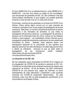 El virus SARS-CoV-2 es un betacoronavirus, como MERS-CoV y
SARS-CoV. Los tres virus tienen su origen en los murciélagos.
Las secuencias de pacientes de EE. UU. Son similares a las que
China publicó inicialmente, lo que sugiere una posible aparición
reciente y única de este virus en un reservorio animal.
Al principio, muchos de los pacientes en el brote de COVID-19 en
Wuhan, China, tenían algún vínculo con un gran mercado de
mariscos y animales vivos, lo que sugiere la propagación de animal
a persona. Más tarde, un número creciente de pacientes no tenían
exposición a los mercados de animales, lo que indica la
propagación de persona a persona. La propagación de persona a
persona se ha informado fuera de China, incluso en los Estados
Unidos y otros lugares. Las autoridades chinas informan que la
propagación sostenida de persona a persona en la comunidad está
ocurriendo en China. Además, otros destinos tienen una
propagación aparente en la comunidad, lo que significa que
algunas personas han sido infectadas y no están seguras de cómo
o dónde se infectaron. Conozca lo que se sabe sobre la
propagación de los coronavirus recién surgidos:
https://www.cdc.gov/coronavirus/2019-
ncov/about/transmission.html.
La situación en los EE. UU.
Se han detectado casos importados de COVID-19 en viajeros en
la propagación de COVID-19 de persona a persona en EE. UU.
También se ha informado entre contactos cercanos de viajeros que
regresaron de Wuhan. El 25 de febrero, los CDC confirmaron
COVID-19 en una persona que, según los informes, no tenía
antecedentes de viaje relevantes o exposición a otro paciente
conocido con COVID-19 (exposición desconocida). En este
momento, este virus NO se está propagando actualmente en la
comunidad en los Estados Unidos.
 