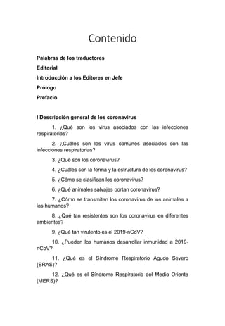 Contenido
Palabras de los traductores
Editorial
Introducción a los Editores en Jefe
Prólogo
Prefacio
I Descripción general de los coronavirus
1. ¿Qué son los virus asociados con las infecciones
respiratorias?
2. ¿Cuáles son los virus comunes asociados con las
infecciones respiratorias?
3. ¿Qué son los coronavirus?
4. ¿Cuáles son la forma y la estructura de los coronavirus?
5. ¿Cómo se clasifican los coronavirus?
6. ¿Qué animales salvajes portan coronavirus?
7. ¿Cómo se transmiten los coronavirus de los animales a
los humanos?
8. ¿Qué tan resistentes son los coronavirus en diferentes
ambientes?
9. ¿Qué tan virulento es el 2019-nCoV?
10. ¿Pueden los humanos desarrollar inmunidad a 2019-
nCoV?
11. ¿Qué es el Síndrome Respiratorio Agudo Severo
(SRAS)?
12. ¿Qué es el Síndrome Respiratorio del Medio Oriente
(MERS)?
 