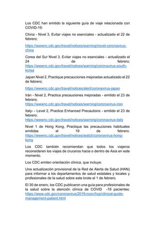 Los CDC han emitido la siguiente guía de viaje relacionada con
COVID-19:
China - Nivel 3, Evitar viajes no esenciales - actualizado el 22 de
febrero;
https://wwwnc.cdc.gov/travel/notices/warning/novel-coronavirus-
china
Corea del Sur Nivel 3, Evitar viajes no esenciales - actualizado el
24 de febrero;
https://wwwnc.cdc.gov/travel/notices/warning/coronavirus-south-
korea
Japan Nivel 2, Practique precauciones mejoradas actualizado el 22
de febrero;
https://wwwnc.cdc.gov/travel/notices/alert/coronavirus-japan
Irán - Nivel 2, Practica precauciones mejoradas - emitido el 23 de
febrero;
https://wwwnc.cdc.gov/travel/notices/warning/coronavirus-iran
Italy- - Level 2, Practice Enhanced Precautions - emitido el 23 de
febrero;
https://wwwnc.cdc.gov/travel/notices/warning/coronavirus-italy
Nivel 1 de Hong Kong, Practique las precauciones habituales
emitidas el 19 de febrero.
https://wwwnc.cdc.gov/travel/notices/watch/coronavirus-hong-
kong
Los CDC también recomiendan que todos los viajeros
reconsideren los viajes de cruceros hacia o dentro de Asia en este
momento.
Los CDC emiten orientación clínica, que incluye:
Una actualización provisional de la Red de Alerta de Salud (HAN)
para informar a los departamentos de salud estatales y locales y
profesionales de la salud sobre este brote el 1 de febrero.
El 30 de enero, los CDC publicaron una guía para profesionales de
la salud sobre la atención clínica de COVID -19 pacientes:
https://www.cdc.gov/coronavirus/2019-ncov/hcp/clinical-guide-
management-patient.html
 