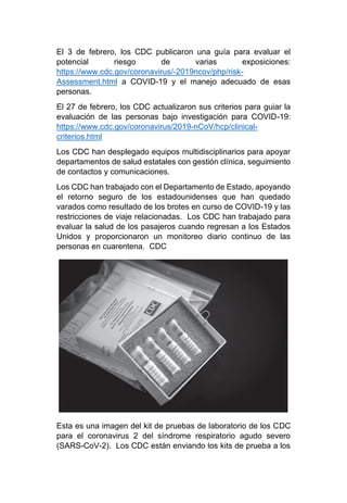 El 3 de febrero, los CDC publicaron una guía para evaluar el
potencial riesgo de varias exposiciones:
https://www.cdc.gov/coronavirus/-2019ncov/php/risk-
Assessment.html a COVID-19 y el manejo adecuado de esas
personas.
El 27 de febrero, los CDC actualizaron sus criterios para guiar la
evaluación de las personas bajo investigación para COVID-19:
https://www.cdc.gov/coronavirus/2019-nCoV/hcp/clinical-
criterios.html
Los CDC han desplegado equipos multidisciplinarios para apoyar
departamentos de salud estatales con gestión clínica, seguimiento
de contactos y comunicaciones.
Los CDC han trabajado con el Departamento de Estado, apoyando
el retorno seguro de los estadounidenses que han quedado
varados como resultado de los brotes en curso de COVID-19 y las
restricciones de viaje relacionadas. Los CDC han trabajado para
evaluar la salud de los pasajeros cuando regresan a los Estados
Unidos y proporcionaron un monitoreo diario continuo de las
personas en cuarentena. CDC
Esta es una imagen del kit de pruebas de laboratorio de los CDC
para el coronavirus 2 del síndrome respiratorio agudo severo
(SARS-CoV-2). Los CDC están enviando los kits de prueba a los
 