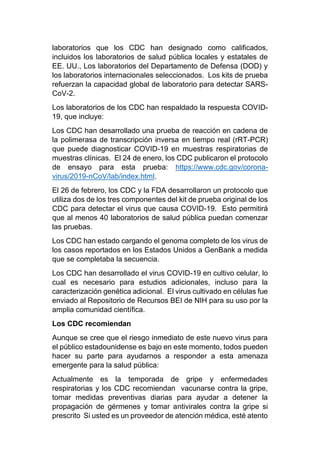 laboratorios que los CDC han designado como calificados,
incluidos los laboratorios de salud pública locales y estatales de
EE. UU., Los laboratorios del Departamento de Defensa (DOD) y
los laboratorios internacionales seleccionados. Los kits de prueba
refuerzan la capacidad global de laboratorio para detectar SARS-
CoV-2.
Los laboratorios de los CDC han respaldado la respuesta COVID-
19, que incluye:
Los CDC han desarrollado una prueba de reacción en cadena de
la polimerasa de transcripción inversa en tiempo real (rRT-PCR)
que puede diagnosticar COVID-19 en muestras respiratorias de
muestras clínicas. El 24 de enero, los CDC publicaron el protocolo
de ensayo para esta prueba: https://www.cdc.gov/corona-
virus/2019-nCoV/lab/index.html.
El 26 de febrero, los CDC y la FDA desarrollaron un protocolo que
utiliza dos de los tres componentes del kit de prueba original de los
CDC para detectar el virus que causa COVID-19. Esto permitirá
que al menos 40 laboratorios de salud pública puedan comenzar
las pruebas.
Los CDC han estado cargando el genoma completo de los virus de
los casos reportados en los Estados Unidos a GenBank a medida
que se completaba la secuencia.
Los CDC han desarrollado el virus COVID-19 en cultivo celular, lo
cual es necesario para estudios adicionales, incluso para la
caracterización genética adicional. El virus cultivado en células fue
enviado al Repositorio de Recursos BEI de NIH para su uso por la
amplia comunidad científica.
Los CDC recomiendan
Aunque se cree que el riesgo inmediato de este nuevo virus para
el público estadounidense es bajo en este momento, todos pueden
hacer su parte para ayudarnos a responder a esta amenaza
emergente para la salud pública:
Actualmente es la temporada de gripe y enfermedades
respiratorias y los CDC recomiendan vacunarse contra la gripe,
tomar medidas preventivas diarias para ayudar a detener la
propagación de gérmenes y tomar antivirales contra la gripe si
prescrito Si usted es un proveedor de atención médica, esté atento
 