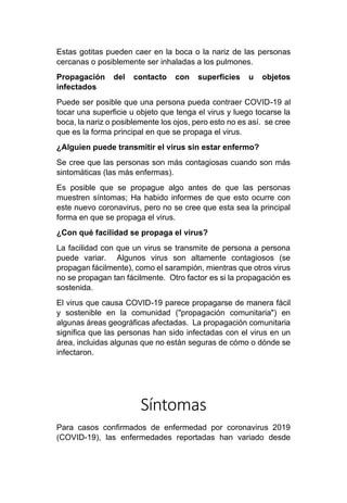 Estas gotitas pueden caer en la boca o la nariz de las personas
cercanas o posiblemente ser inhaladas a los pulmones.
Propagación del contacto con superficies u objetos
infectados
Puede ser posible que una persona pueda contraer COVID-19 al
tocar una superficie u objeto que tenga el virus y luego tocarse la
boca, la nariz o posiblemente los ojos, pero esto no es así. se cree
que es la forma principal en que se propaga el virus.
¿Alguien puede transmitir el virus sin estar enfermo?
Se cree que las personas son más contagiosas cuando son más
sintomáticas (las más enfermas).
Es posible que se propague algo antes de que las personas
muestren síntomas; Ha habido informes de que esto ocurre con
este nuevo coronavirus, pero no se cree que esta sea la principal
forma en que se propaga el virus.
¿Con qué facilidad se propaga el virus?
La facilidad con que un virus se transmite de persona a persona
puede variar. Algunos virus son altamente contagiosos (se
propagan fácilmente), como el sarampión, mientras que otros virus
no se propagan tan fácilmente. Otro factor es si la propagación es
sostenida.
El virus que causa COVID-19 parece propagarse de manera fácil
y sostenible en la comunidad ("propagación comunitaria") en
algunas áreas geográficas afectadas. La propagación comunitaria
significa que las personas han sido infectadas con el virus en un
área, incluidas algunas que no están seguras de cómo o dónde se
infectaron.
Síntomas
Para casos confirmados de enfermedad por coronavirus 2019
(COVID-19), las enfermedades reportadas han variado desde
 