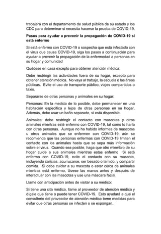 trabajará con el departamento de salud pública de su estado y los
CDC para determinar si necesita hacerse la prueba de COVID-19.
Pasos para ayudar a prevenir la propagación de COVID-19 si
está enfermo
Si está enfermo con COVID-19 o sospecha que está infectado con
el virus que causa COVID-19, siga los pasos a continuación para
ayudar a prevenir la propagación de la enfermedad a personas en
su hogar y comunidad
Quédese en casa excepto para obtener atención médica:
Debe restringir las actividades fuera de su hogar, excepto para
obtener atención médica. No vaya al trabajo, la escuela o las áreas
públicas. Evite el uso de transporte público, viajes compartidos o
taxis.
Separarse de otras personas y animales en su hogar:
Personas: En la medida de lo posible, debe permanecer en una
habitación específica y lejos de otras personas en su hogar.
Además, debe usar un baño separado, si está disponible.
Animales: debe restringir el contacto con mascotas y otros
animales mientras esté enfermo con COVID-19, tal como lo haría
con otras personas. Aunque no ha habido informes de mascotas
u otros animales que se enfermen con COVID-19, aún se
recomienda que las personas enfermas con COVID-19 limiten el
contacto con los animales hasta que se sepa más información
sobre el virus. Cuando sea posible, haga que otro miembro de su
hogar cuide a sus animales mientras estas enfermo Si está
enfermo con COVID-19, evite el contacto con su mascota,
incluyendo caricias, acurrucarse, ser besado o lamido, y compartir
comida. Si debe cuidar a su mascota o estar cerca de animales
mientras está enfermo, lávese las manos antes y después de
interactuar con las mascotas y use una máscara facial.
Llame con anticipación antes de visitar a su médico:
Si tiene una cita médica, llame al proveedor de atención médica y
dígale que tiene o puede tener COVID-19. Esto ayudará a que el
consultorio del proveedor de atención médica tome medidas para
evitar que otras personas se infecten o se expongan.
 