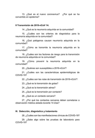 13. ¿Qué es el nuevo coronavirus? ¿Por qué se ha
convertido en epidemia?
II Transmisión de 2019-nCoV 14.
14. ¿Qué es la neumonía adquirida en la comunidad?
15. ¿Cuáles son los criterios de diagnóstico para la
neumonía adquirida en la comunidad?
16. ¿Qué patógenos causan neumonía adquirida en la
comunidad?
17. ¿Cómo se transmite la neumonía adquirida en la
comunidad?
18. ¿Cuáles son los factores de riesgo para la transmisión
de neumonía adquirida en la comunidad?
19. ¿Cómo prevenir la neumonía adquirida en la
comunidad?
20. ¿Quiénes son susceptibles a 2019-nCoV?
21. ¿Cuáles son las características epidemiológicas de
COVID-19?
22. ¿Cuáles son las rutas de transmisión de 2019-nCoV?
23. ¿Qué es la transmisión de gotas?
24. ¿Qué es la transmisión aérea?
25. ¿Qué es la transmisión por contacto?
26. ¿Qué es un contacto cercano?
27. ¿Por qué los contactos cercanos deben someterse a
observación médica aislada durante 14 días?
III. Detección, diagnóstico y tratamiento
28. ¿Cuáles son las manifestaciones clínicas de COVID-19?
29. ¿Sabe algo sobre las pruebas de laboratorio para
COVID-19?
 