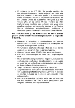 • El gobierno de los EE. UU. Ha tomado medidas sin
precedentes relacionadas con los viajes en respuesta a la
creciente amenaza a la salud pública que plantea este
nuevo coronavirus, incluida la suspensión de la entrada en
los Estados Unidos de ciudadanos extranjeros que han
visitado China en los últimos 14 días. También se están
implementando medidas para detectar este virus entre
aquellos a quienes se les permite ingresar a los Estados
Unidos (ciudadanos estadounidenses, residentes y
familiares) que han estado en China dentro de los 14 días.
Los comunicadores y los funcionarios de salud pública
pueden ayudar a contrarrestar el estigma durante la respuesta
COVID-19.
• Mantener la privacidad y confidencialidad de quienes
buscan atención médica y de quienes pueden ser parte de
cualquier investigación de contacto.
• Comunicación oportuna del riesgo o falta de riesgo de las
asociaciones con productos, personas y lugares.
• Crear conciencia sobre COVID-19 sin aumentar el miedo.
• Comparta información precisa sobre cómo se propaga el
virus.
• Hablar contra los comportamientos negativos, incluidas las
declaraciones negativas en las redes sociales sobre grupos
de personas, o la exclusión de personas que no representan
un riesgo de las actividades regulares.
• Tenga cuidado con las imágenes que se comparten.
• Asegúrese de que no refuercen los estereotipos. Interactúe
con grupos estigmatizados en persona y a través de canales
de medios, incluidos los medios de comunicación y las
redes sociales.
• Comparta la necesidad de apoyo social para las personas
que han regresado de China o están preocupadas por
amigos o familiares en la región afectada.
 