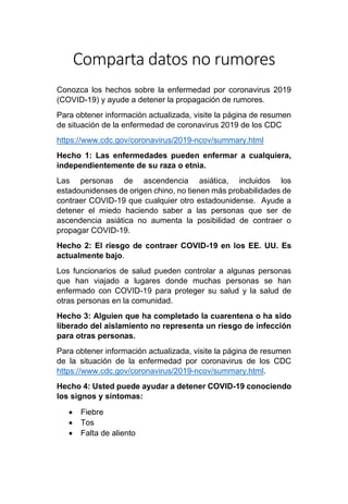 Comparta datos no rumores
Conozca los hechos sobre la enfermedad por coronavirus 2019
(COVID-19) y ayude a detener la propagación de rumores.
Para obtener información actualizada, visite la página de resumen
de situación de la enfermedad de coronavirus 2019 de los CDC
https://www.cdc.gov/coronavirus/2019-ncov/summary.html
Hecho 1: Las enfermedades pueden enfermar a cualquiera,
independientemente de su raza o etnia.
Las personas de ascendencia asiática, incluidos los
estadounidenses de origen chino, no tienen más probabilidades de
contraer COVID-19 que cualquier otro estadounidense. Ayude a
detener el miedo haciendo saber a las personas que ser de
ascendencia asiática no aumenta la posibilidad de contraer o
propagar COVID-19.
Hecho 2: El riesgo de contraer COVID-19 en los EE. UU. Es
actualmente bajo.
Los funcionarios de salud pueden controlar a algunas personas
que han viajado a lugares donde muchas personas se han
enfermado con COVID-19 para proteger su salud y la salud de
otras personas en la comunidad.
Hecho 3: Alguien que ha completado la cuarentena o ha sido
liberado del aislamiento no representa un riesgo de infección
para otras personas.
Para obtener información actualizada, visite la página de resumen
de la situación de la enfermedad por coronavirus de los CDC
https://www.cdc.gov/coronavirus/2019-ncov/summary.html.
Hecho 4: Usted puede ayudar a detener COVID-19 conociendo
los signos y síntomas:
• Fiebre
• Tos
• Falta de aliento
 