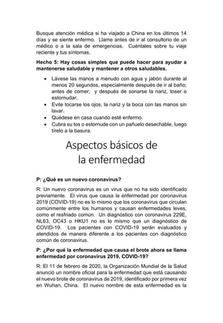 Busque atención médica si ha viajado a China en los últimos 14
días y se siente enfermo. Llame antes de ir al consultorio de un
médico o a la sala de emergencias. Cuéntales sobre tu viaje
reciente y tus síntomas.
Hecho 5: Hay cosas simples que puede hacer para ayudar a
mantenerse saludable y mantener a otros saludables.
• Lávese las manos a menudo con agua y jabón durante al
menos 20 segundos, especialmente después de ir al baño;
antes de comer; y después de sonarse la nariz, toser o
estornudar.
• Evite tocarse los ojos, la nariz y la boca con las manos sin
lavar.
• Quédese en casa cuando esté enfermo.
• Cubra su tos o estornude con un pañuelo desechable, luego
tírelo a la basura.
Aspectos básicos de
la enfermedad
P: ¿Qué es un nuevo coronavirus?
R: Un nuevo coronavirus es un virus que no ha sido identificado
previamente. El virus que causa la enfermedad por coronavirus
2019 (COVID-19) no es lo mismo que los coronavirus que circulan
comúnmente entre los humanos y causan enfermedades leves,
como el resfriado común. Un diagnóstico con coronavirus 229E,
NL63, OC43 o HKU1 no es lo mismo que un diagnóstico de
COVID-19. Los pacientes con COVID-19 serán evaluados y
atendidos de manera diferente a los pacientes con diagnóstico
común de coronavirus.
P: ¿Por qué la enfermedad que causa el brote ahora se llama
enfermedad por coronavirus 2019, COVID-19?
R: El 11 de febrero de 2020, la Organización Mundial de la Salud
anunció un nombre oficial para la enfermedad que está causando
el nuevo brote de coronavirus de 2019, identificado por primera vez
en Wuhan, China. El nuevo nombre de esta enfermedad es la
 
