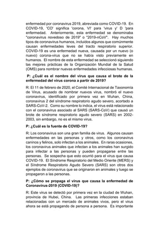 enfermedad por coronavirus 2019, abreviada como COVID-19. En
COVID-19, 'CO' significa 'corona, VI' para 'virus y' D 'para
enfermedad. Anteriormente, esta enfermedad se denominaba
"coronavirus novedoso de 2019" o "2019-nCoV". Hay muchos
tipos de coronavirus humanos, incluidos algunos que comúnmente
causan enfermedades leves del tracto respiratorio superior.
COVID-19 es una enfermedad nueva, causada por un nuevo (o
nuevo) corona-virus que no se había visto previamente en
humanos. El nombre de esta enfermedad se seleccionó siguiendo
las mejores prácticas de la Organización Mundial de la Salud
(OMS) para nombrar nuevas enfermedades infecciosas humanas.
P: ¿Cuál es el nombre del virus que causa el brote de la
enfermedad del virus corona a partir de 2019?
R: El 11 de febrero de 2020, el Comité Internacional de Taxonomía
de Virus, acusado de nombrar nuevos virus, nombró el nuevo
coronavirus, identificado por primera vez en Wuhan, China,
coronavirus 2 del síndrome respiratorio agudo severo, acortado a
SARS-CoV-2. Como su nombre lo indica, el virus está relacionado
con el coronavirus asociado al SARS (SARS-CoV) que causó un
brote de síndrome respiratorio agudo severo (SARS) en 2002-
2003, sin embargo, no es el mismo virus.
P: ¿Cuál es la fuente de COVID-19?
R: Los coronavirus son una gran familia de virus. Algunos causan
enfermedades en las personas y otros, como los coronavirus
caninos y felinos, solo infectan a los animales. En raras ocasiones,
los coronavirus animales que infectan a los animales han surgido
para infectar a las personas y pueden propagarse entre las
personas. Se sospecha que esto ocurrió para el virus que causa
COVID-19. El Síndrome Respiratorio del Medio Oriente (MERS) y
el Síndrome Respiratorio Agudo Severo (SARS) son otros dos
ejemplos de coronavirus que se originaron en animales y luego se
propagaron a las personas.
P: ¿Cómo se propaga el virus que causa la enfermedad de
Coronavirus-2019 (COVID-19)?
R: Este virus se detectó por primera vez en la ciudad de Wuhan,
provincia de Hubei, China. Las primeras infecciones estaban
relacionadas con un mercado de animales vivos, pero el virus
ahora se está propagando de persona a persona. Es importante
 