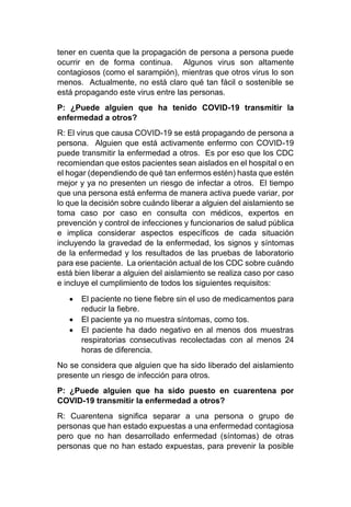 tener en cuenta que la propagación de persona a persona puede
ocurrir en de forma continua. Algunos virus son altamente
contagiosos (como el sarampión), mientras que otros virus lo son
menos. Actualmente, no está claro qué tan fácil o sostenible se
está propagando este virus entre las personas.
P: ¿Puede alguien que ha tenido COVID-19 transmitir la
enfermedad a otros?
R: El virus que causa COVID-19 se está propagando de persona a
persona. Alguien que está activamente enfermo con COVID-19
puede transmitir la enfermedad a otros. Es por eso que los CDC
recomiendan que estos pacientes sean aislados en el hospital o en
el hogar (dependiendo de qué tan enfermos estén) hasta que estén
mejor y ya no presenten un riesgo de infectar a otros. El tiempo
que una persona está enferma de manera activa puede variar, por
lo que la decisión sobre cuándo liberar a alguien del aislamiento se
toma caso por caso en consulta con médicos, expertos en
prevención y control de infecciones y funcionarios de salud pública
e implica considerar aspectos específicos de cada situación
incluyendo la gravedad de la enfermedad, los signos y síntomas
de la enfermedad y los resultados de las pruebas de laboratorio
para ese paciente. La orientación actual de los CDC sobre cuándo
está bien liberar a alguien del aislamiento se realiza caso por caso
e incluye el cumplimiento de todos los siguientes requisitos:
• El paciente no tiene fiebre sin el uso de medicamentos para
reducir la fiebre.
• El paciente ya no muestra síntomas, como tos.
• El paciente ha dado negativo en al menos dos muestras
respiratorias consecutivas recolectadas con al menos 24
horas de diferencia.
No se considera que alguien que ha sido liberado del aislamiento
presente un riesgo de infección para otros.
P: ¿Puede alguien que ha sido puesto en cuarentena por
COVID-19 transmitir la enfermedad a otros?
R: Cuarentena significa separar a una persona o grupo de
personas que han estado expuestas a una enfermedad contagiosa
pero que no han desarrollado enfermedad (síntomas) de otras
personas que no han estado expuestas, para prevenir la posible
 