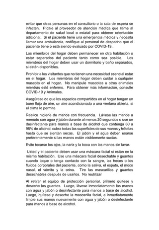 evitar que otras personas en el consultorio o la sala de espera se
infecten. Pídale al proveedor de atención médica que llame al
departamento de salud local o estatal para obtener orientación
adicional. Si el paciente tiene una emergencia médica y necesita
llamar una ambulancia, notifique al personal de despacho que el
paciente tiene o está siendo evaluado por COVID-19.
Los miembros del hogar deben permanecer en otra habitación o
estar separados del paciente tanto como sea posible. Los
miembros del hogar deben usar un dormitorio y baño separados,
si están disponibles.
Prohibir a los visitantes que no tienen una necesidad esencial estar
en el hogar. Los miembros del hogar deben cuidar a cualquier
mascota en el hogar. No manipule mascotas u otros animales
mientras esté enfermo. Para obtener más información, consulte
COVID-19 y Animales.
Asegúrese de que los espacios compartidos en el hogar tengan un
buen flujo de aire, un aire acondicionado o una ventana abierta, si
el clima lo permite.
Realice higiene de manos con frecuencia. Lávese las manos a
menudo con agua y jabón durante al menos 20 segundos o use un
desinfectante para manos a base de alcohol que contenga 60 a
95% de alcohol, cubra todas las superficies de sus manos y frótelas
hasta que se sientan secas. El jabón y el agua deben usarse
preferentemente si las manos están visiblemente sucias.
Evite tocarse los ojos, la nariz y la boca con las manos sin lavar.
Usted y el paciente deben usar una máscara facial si están en la
misma habitación. Use una máscara facial desechable y guantes
cuando toque o tenga contacto con la sangre, las heces o los
fluidos corporales del paciente, como la saliva, el esputo, el moco
nasal, el vómito y la orina. Tire las mascarillas y guantes
desechables después de usarlos. No reutilizar
Al retirar el equipo de protección personal, primero quítese y
deseche los guantes. Luego, lávese inmediatamente las manos
con agua y jabón o desinfectante para manos a base de alcohol.
Luego, quítese y deseche la mascarilla facial, e inmediatamente
limpie sus manos nuevamente con agua y jabón o desinfectante
para manos a base de alcohol.
 