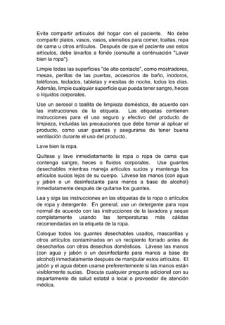 Evite compartir artículos del hogar con el paciente. No debe
compartir platos, vasos, vasos, utensilios para comer, toallas, ropa
de cama u otros artículos. Después de que el paciente use estos
artículos, debe lavarlos a fondo (consulte a continuación "Lavar
bien la ropa").
Limpie todas las superficies "de alto contacto", como mostradores,
mesas, perillas de las puertas, accesorios de baño, inodoros,
teléfonos, teclados, tabletas y mesitas de noche, todos los días.
Además, limpie cualquier superficie que pueda tener sangre, heces
o líquidos corporales.
Use un aerosol o toallita de limpieza doméstica, de acuerdo con
las instrucciones de la etiqueta. Las etiquetas contienen
instrucciones para el uso seguro y efectivo del producto de
limpieza, incluidas las precauciones que debe tomar al aplicar el
producto, como usar guantes y asegurarse de tener buena
ventilación durante el uso del producto.
Lave bien la ropa.
Quítese y lave inmediatamente la ropa o ropa de cama que
contenga sangre, heces o fluidos corporales. Use guantes
desechables mientras maneja artículos sucios y mantenga los
artículos sucios lejos de su cuerpo. Lávese las manos (con agua
y jabón o un desinfectante para manos a base de alcohol)
inmediatamente después de quitarse los guantes.
Lea y siga las instrucciones en las etiquetas de la ropa o artículos
de ropa y detergente. En general, use un detergente para ropa
normal de acuerdo con las instrucciones de la lavadora y seque
completamente usando las temperaturas más cálidas
recomendadas en la etiqueta de la ropa.
Coloque todos los guantes desechables usados, mascarillas y
otros artículos contaminados en un recipiente forrado antes de
desecharlos con otros desechos domésticos. Lávese las manos
(con agua y jabón o un desinfectante para manos a base de
alcohol) inmediatamente después de manipular estos artículos. El
jabón y el agua deben usarse preferentemente si las manos están
visiblemente sucias. Discuta cualquier pregunta adicional con su
departamento de salud estatal o local o proveedor de atención
médica.
 